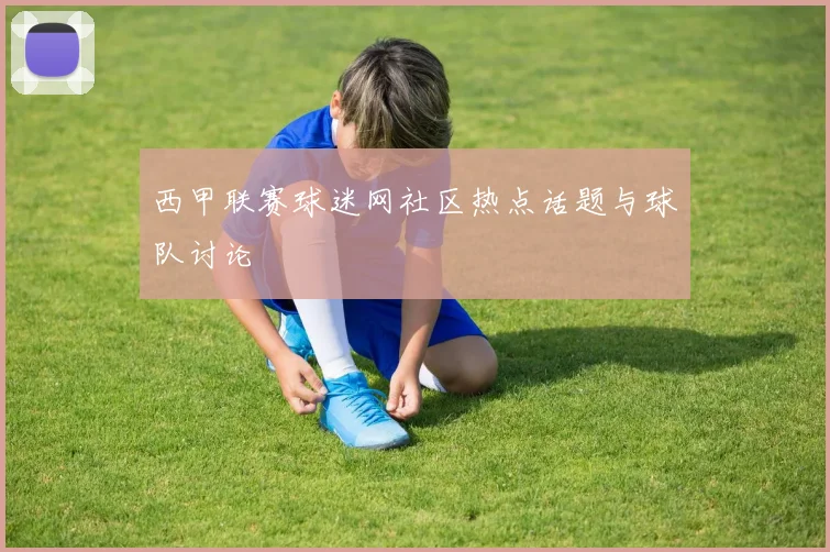 西甲联赛球迷网社区热点话题与球队讨论