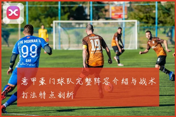 意甲豪门球队完整阵容介绍与战术打法特点剖析