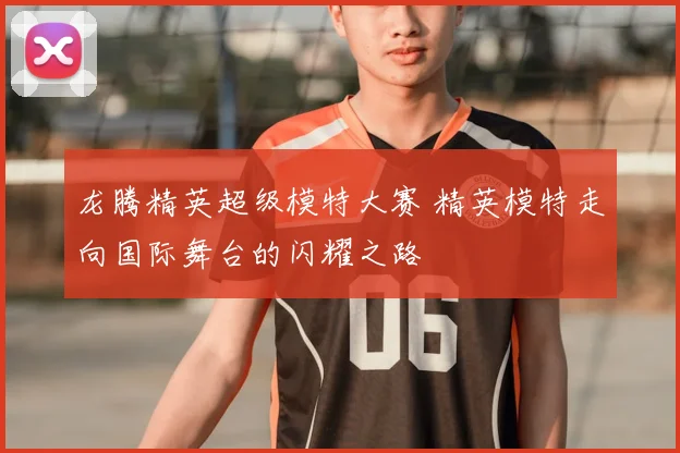 龙腾精英超级模特大赛 精英模特走向国际舞台的闪耀之路